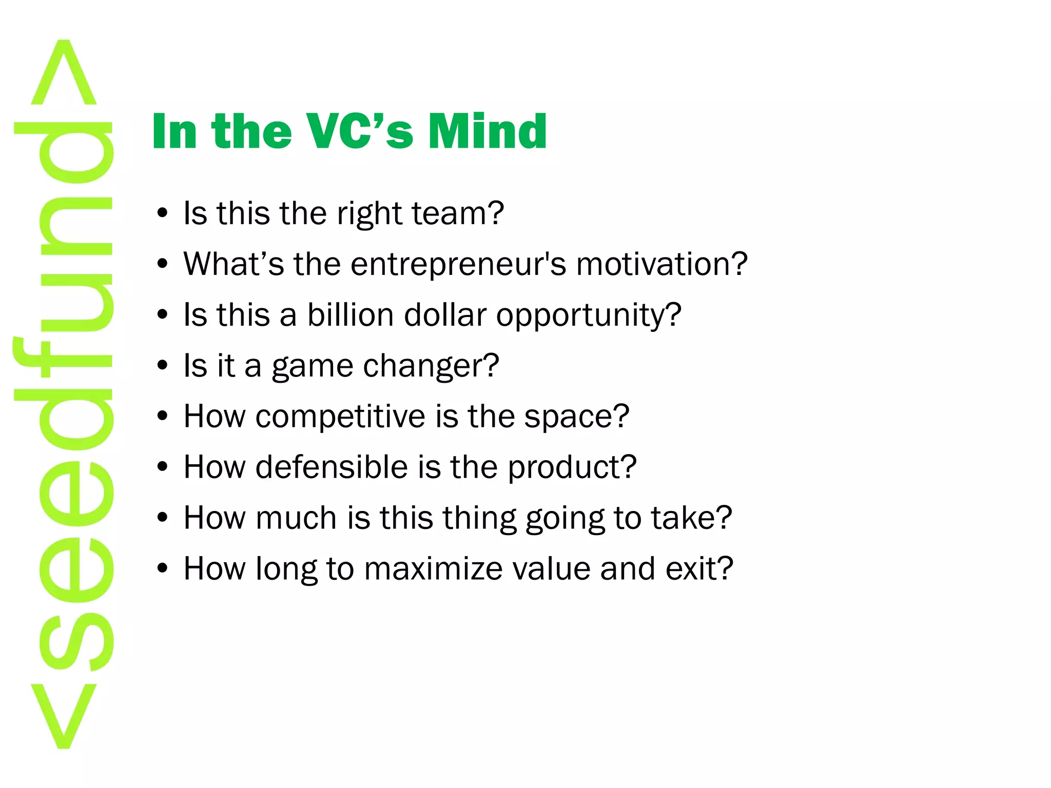 In the VC’s Mind •  Is this the right team? •  What’s the entrepreneur's motivation? •  Is this a billion dollar opportunity? •  Is it a game changer? •  How competitive is the space? •  How defensible is the product? •  How much is this thing going to take? •  How long to maximize value and exit? 
