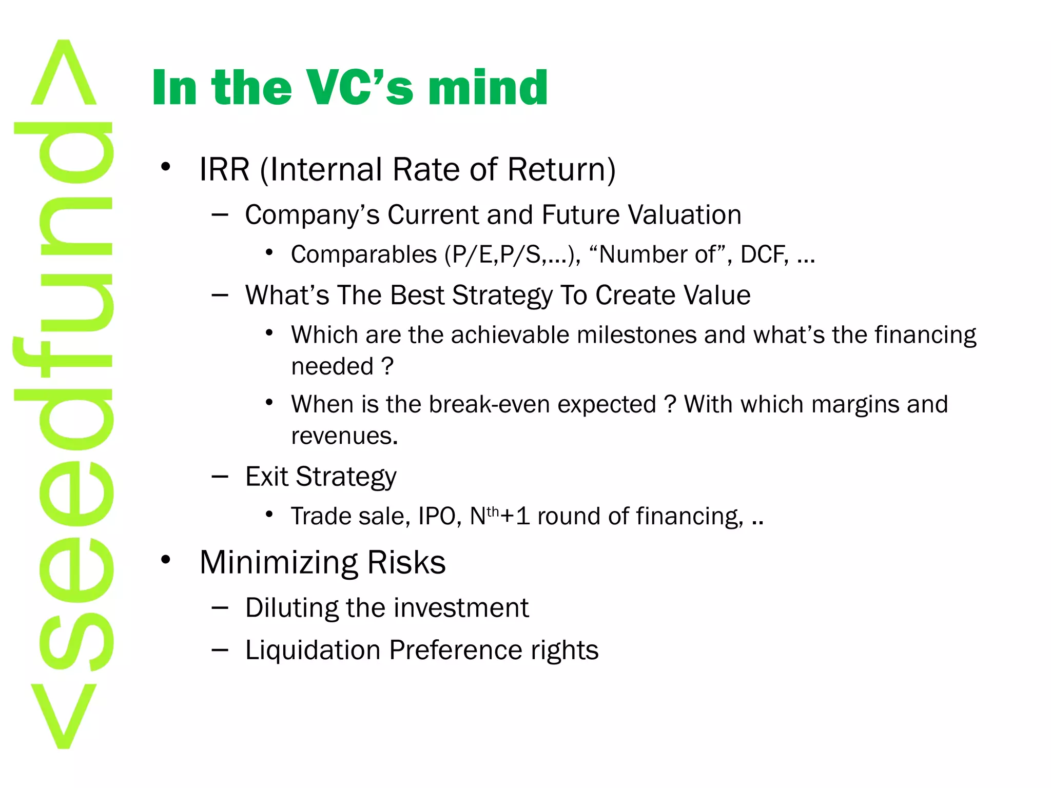 In the VC ’s mind IRR (Internal Rate of Return) Company ’s Current and Future Valuation Comparables (P/E,P/S,…),  “Number of”, DCF, …  What ’s The Best Strategy To Create Value Which are the achievable milestones and what ’s the financing needed ? When is the break-even expected ? With which margins and revenues. Exit Strategy Trade sale, IPO, N th +1 round of financing, ..  Minimizing Risks Diluting the investment Liquidation Preference rights  