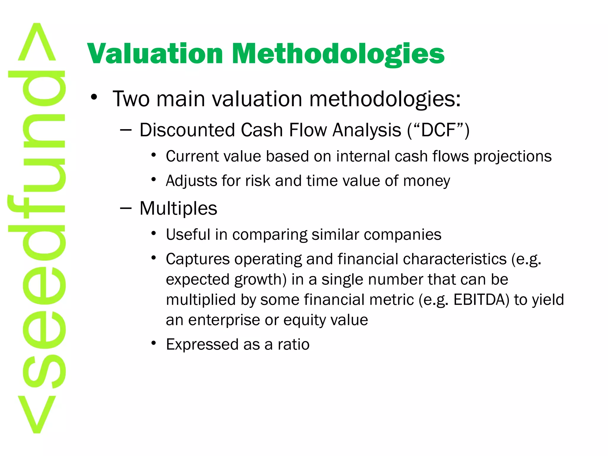 Valuation Methodologies Two main valuation methodologies: Discounted Cash Flow Analysis (“DCF”) Current value based on internal cash flows projections Adjusts for risk and time value of money Multiples Useful in comparing similar companies  Captures operating and financial characteristics (e.g. expected growth) in a single number that can be multiplied by some financial metric (e.g. EBITDA) to yield an enterprise or equity value Expressed as a ratio 