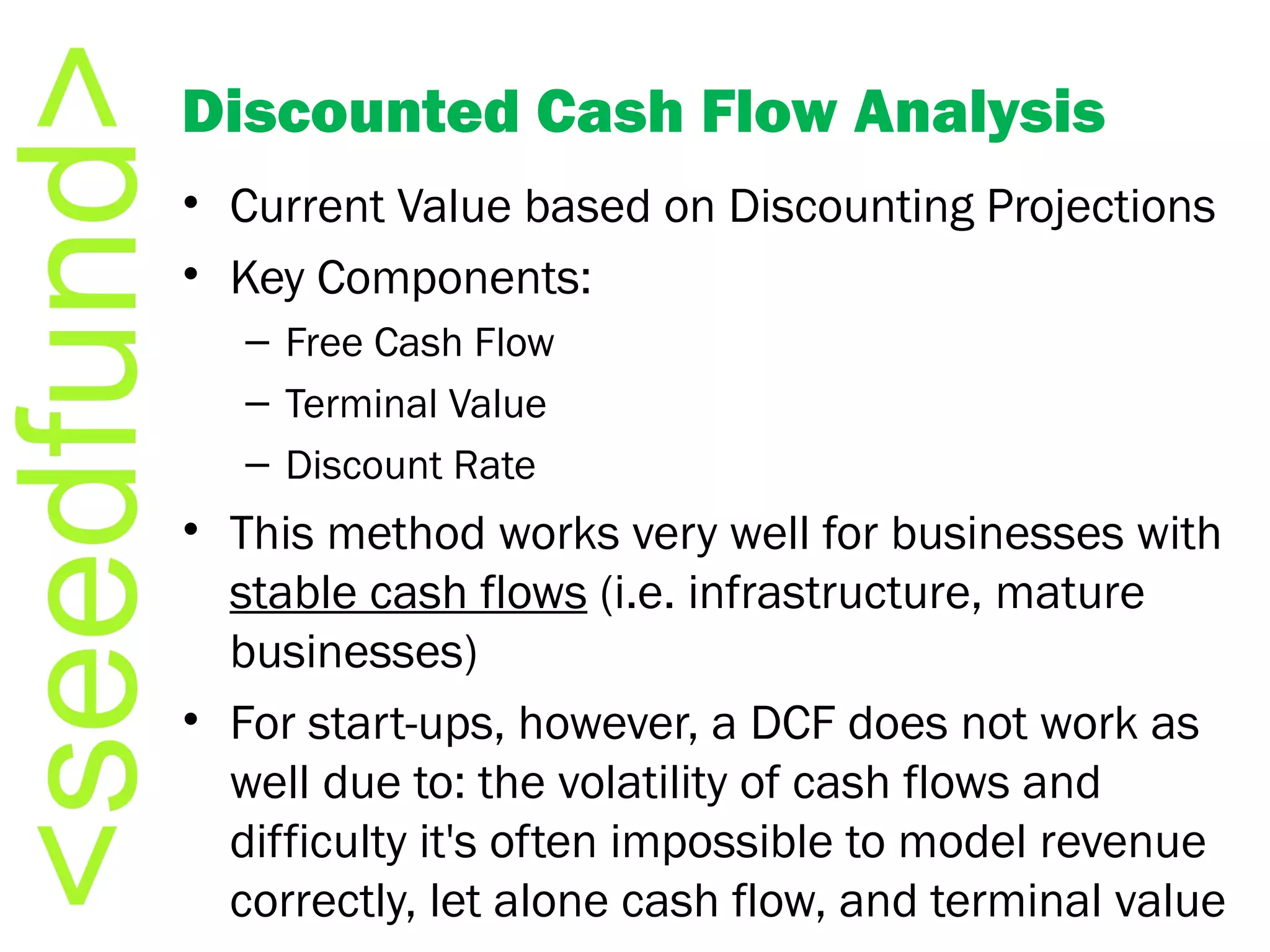Discounted Cash Flow Analysis Current Value based on Discounting Projections Key Components: Free Cash Flow Terminal Value Discount Rate This method works very well for businesses with  stable cash flows  (i.e. infrastructure, mature businesses) For start-ups, however, a DCF does not work as well due to: the volatility of cash flows and difficulty it's often impossible to model revenue correctly, let alone cash flow, and terminal value 