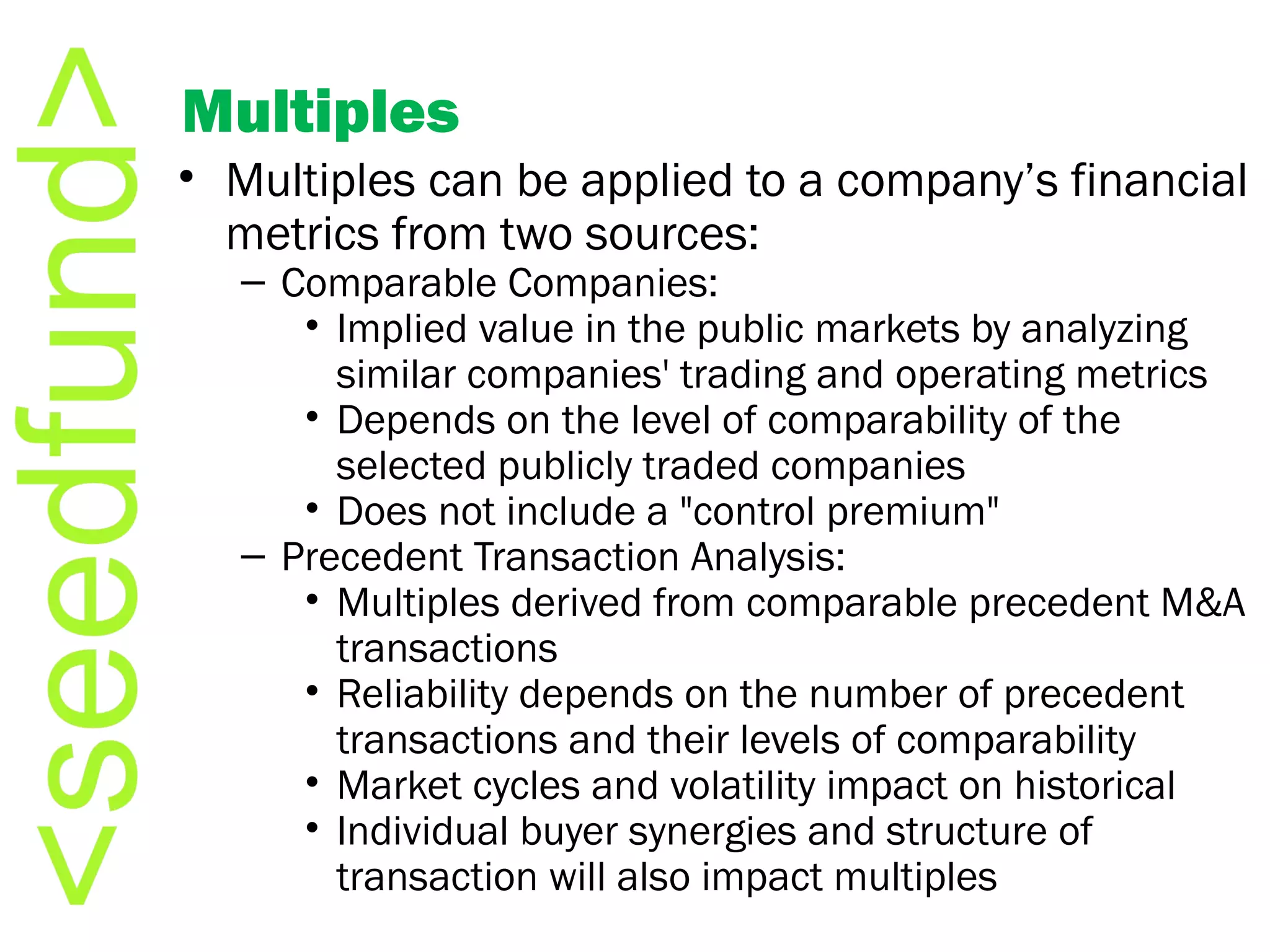 Multiples Multiples can be applied to a company’s financial metrics from two sources: Comparable Companies: Implied value in the public markets by analyzing similar companies' trading and operating metrics Depends on the level of comparability of the selected publicly traded companies Does not include a &quot;control premium&quot;   Precedent Transaction Analysis: Multiples derived from comparable precedent M&A transactions Reliability depends on the number of precedent transactions and their levels of comparability  Market cycles and volatility impact on historical Individual buyer synergies and structure of transaction will also impact multiples  