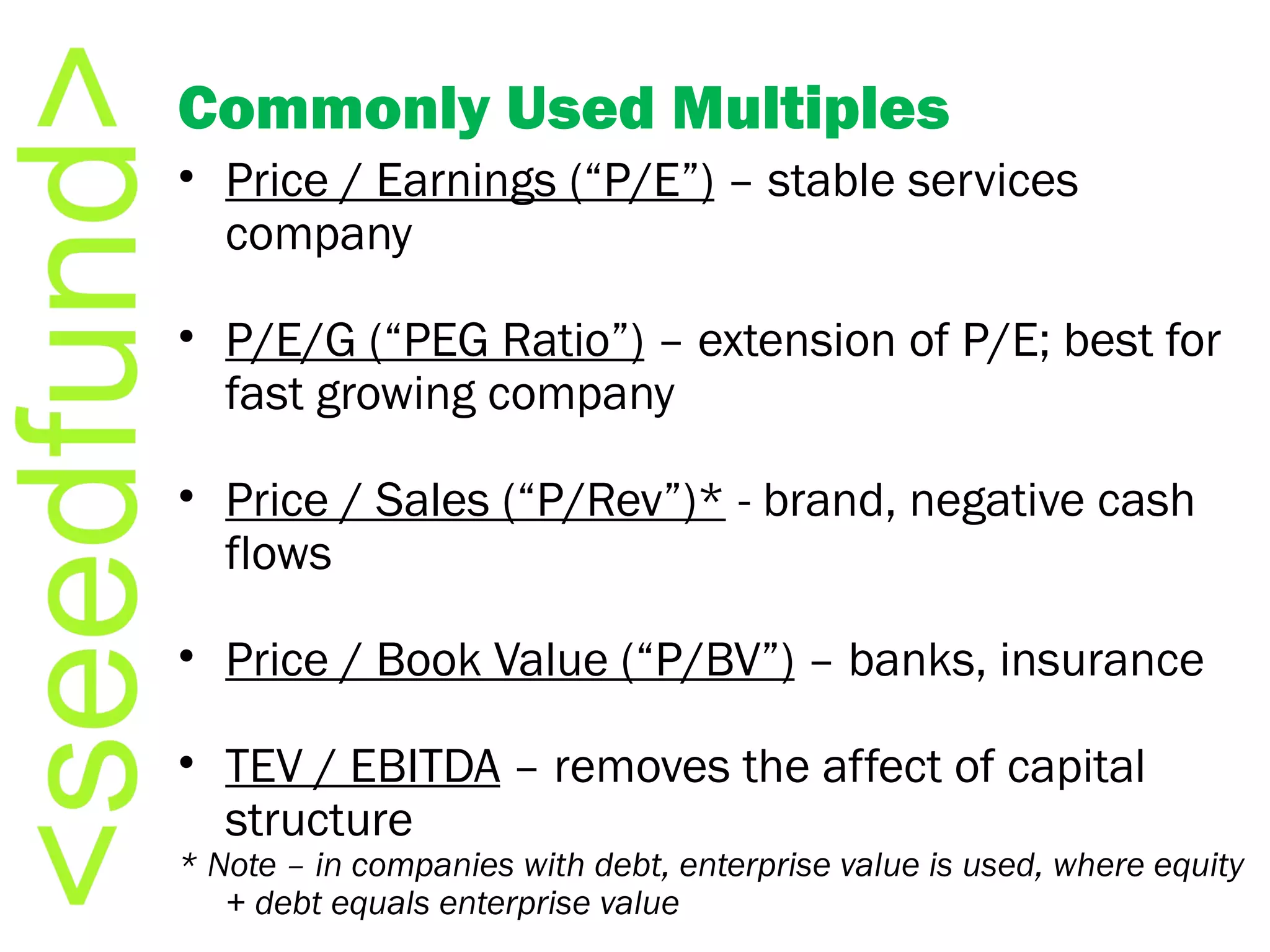 Commonly Used Multiples Price / Earnings (“P/E”)  – stable services company P/E/G (“PEG Ratio”)  – extension of P/E; best for fast growing company Price / Sales (“P/Rev”)*  - brand, negative cash flows Price / Book Value (“P/BV”)  – banks, insurance TEV / EBITDA  – removes the affect of capital structure * Note – in companies with debt, enterprise value is used, where equity + debt equals enterprise value 