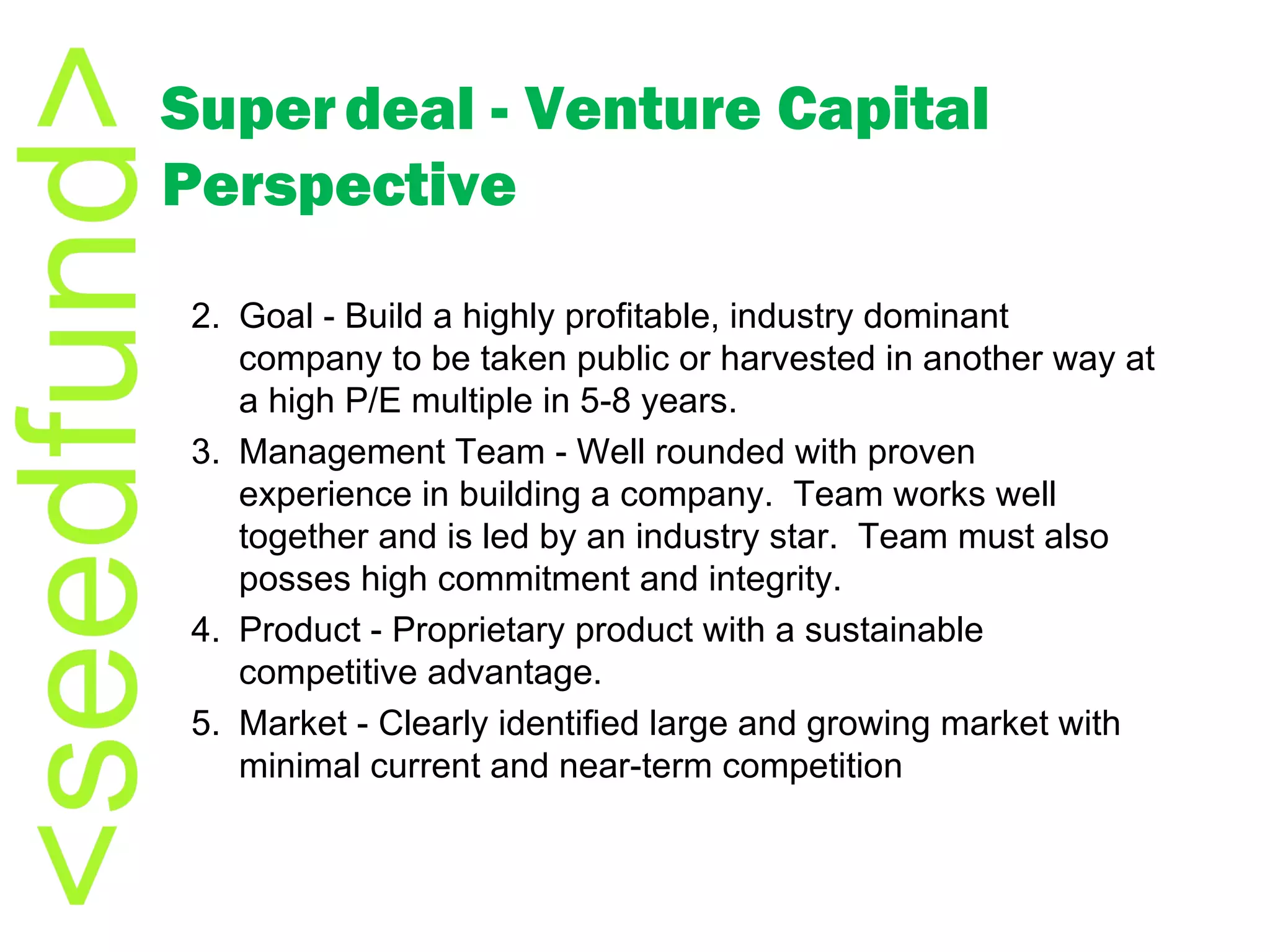 Super   deal - Venture Capital Perspective Goal - Build a highly profitable, industry dominant company to be taken public or harvested in another way at a high P/E multiple in 5-8 years. Management Team - Well rounded with proven experience in building a company.  Team works well together and is led by an industry star.  Team must also posses high commitment and integrity. Product - Proprietary product with a sustainable competitive advantage. Market - Clearly identified large and growing market with minimal current and near-term competition 