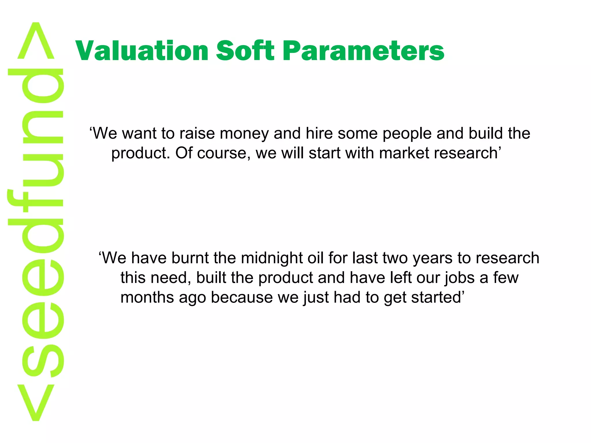 Valuation Soft Parameters ‘ We want to raise money and hire some people and build the product. Of course, we will start with market research’ ‘ We have burnt the midnight oil for last two years to research this need, built the product and have left our jobs a few months ago because we just had to get started’ 