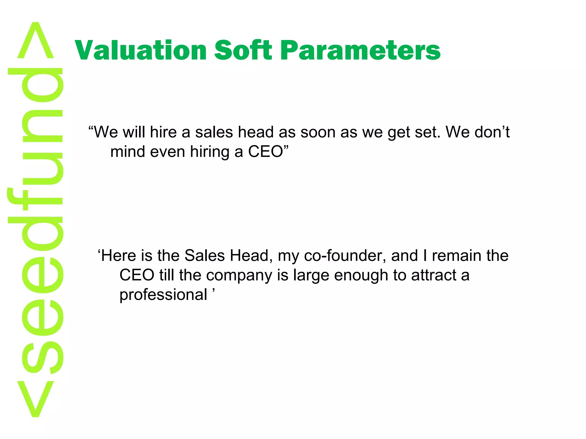 Valuation Soft Parameters “ We will hire a sales head as soon as we get set. We don’t mind even hiring a CEO” ‘ Here is the Sales Head, my co-founder, and I remain the CEO till the company is large enough to attract a professional ’ 