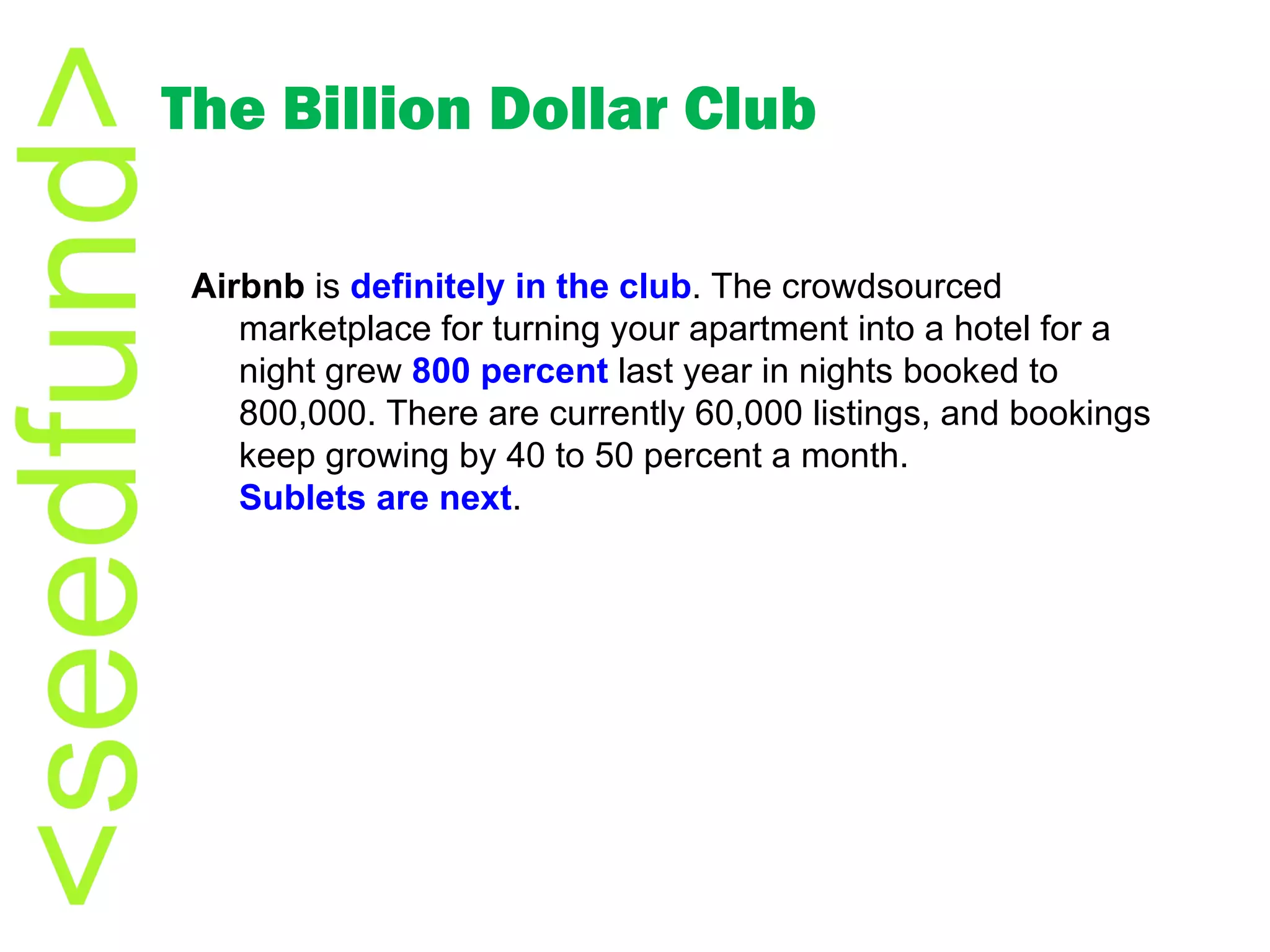The Billion Dollar Club Airbnb  is  definitely in the club . The crowdsourced marketplace for turning your apartment into a hotel for a night grew  800 percent  last year in nights booked to 800,000. There are currently 60,000 listings, and bookings keep growing by 40 to 50 percent a month.  Sublets are next . 