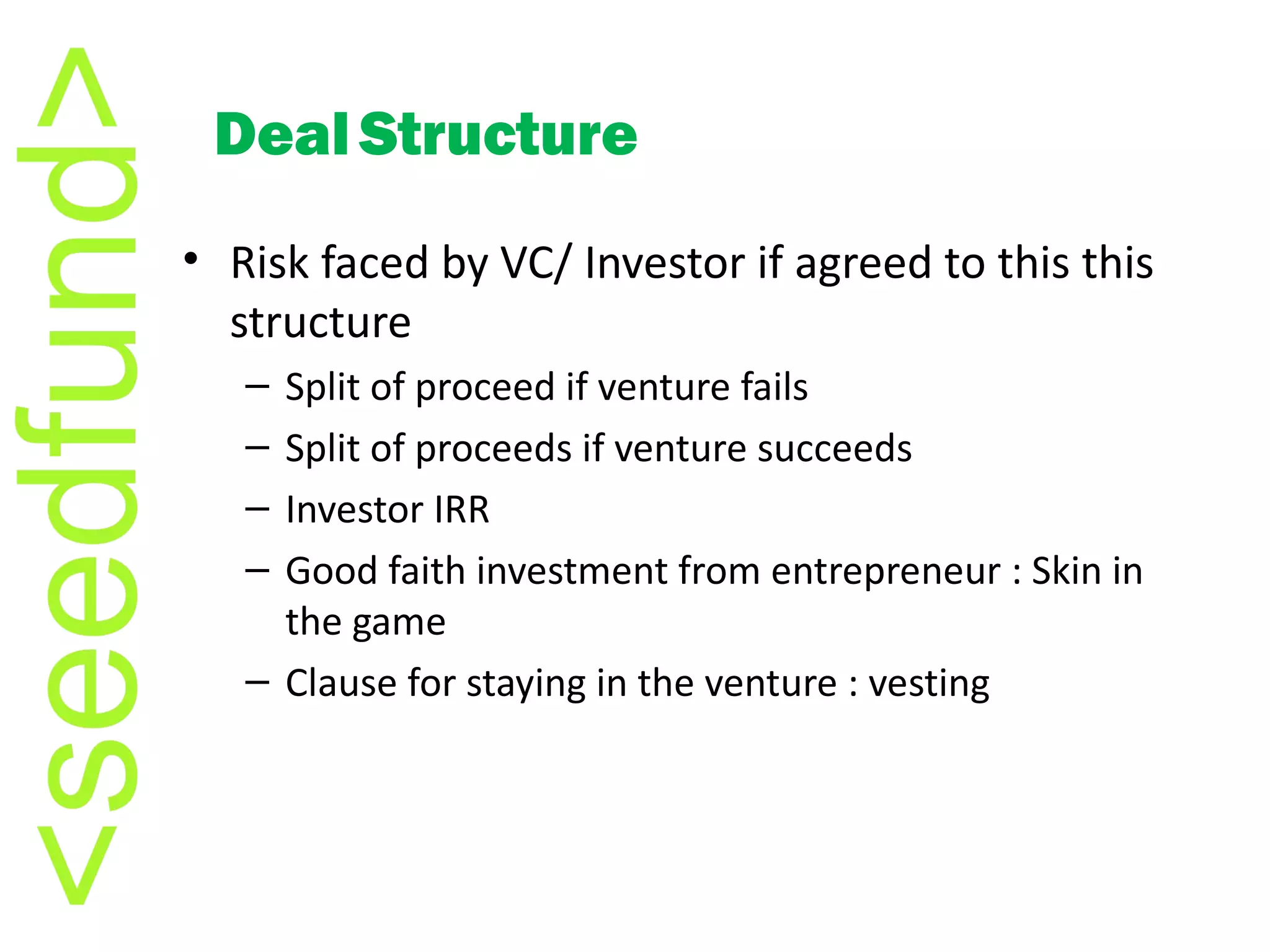 Risk faced by VC/ Investor if agreed to this this structure Split of proceed if venture fails Split of proceeds if venture succeeds Investor IRR Good faith investment from entrepreneur : Skin in the game Clause for staying in the venture : vesting Deal   Structure 