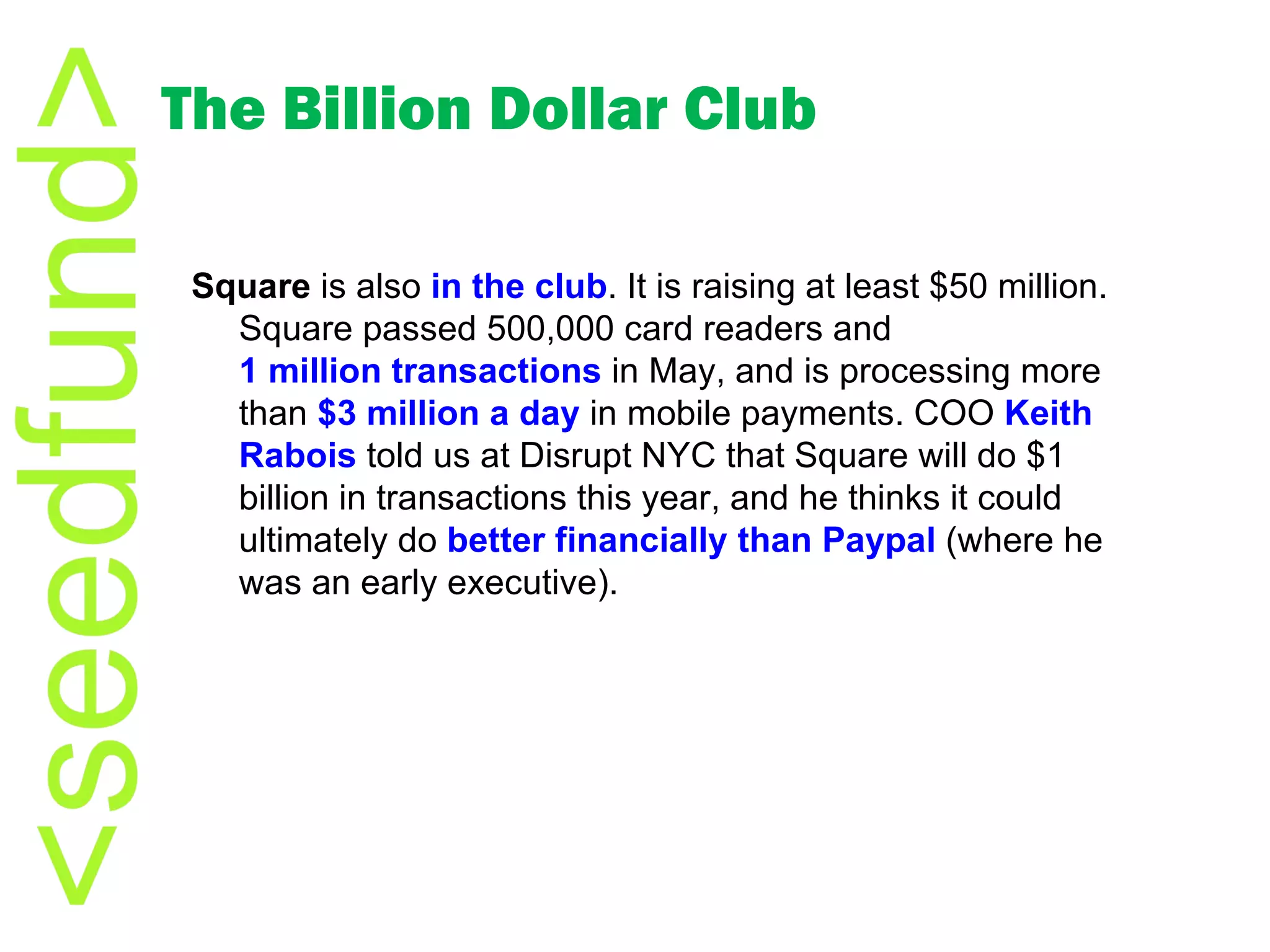 The Billion Dollar Club Square  is also  in the club . It is raising at least $50 million. Square passed 500,000 card readers and  1 million transactions  in May, and is processing more than  $3 million a day  in mobile payments. COO  Keith  Rabois   told us at Disrupt NYC that Square will do $1 billion in transactions this year, and he thinks it could ultimately do  better financially than  Paypal  (where he was an early executive).  