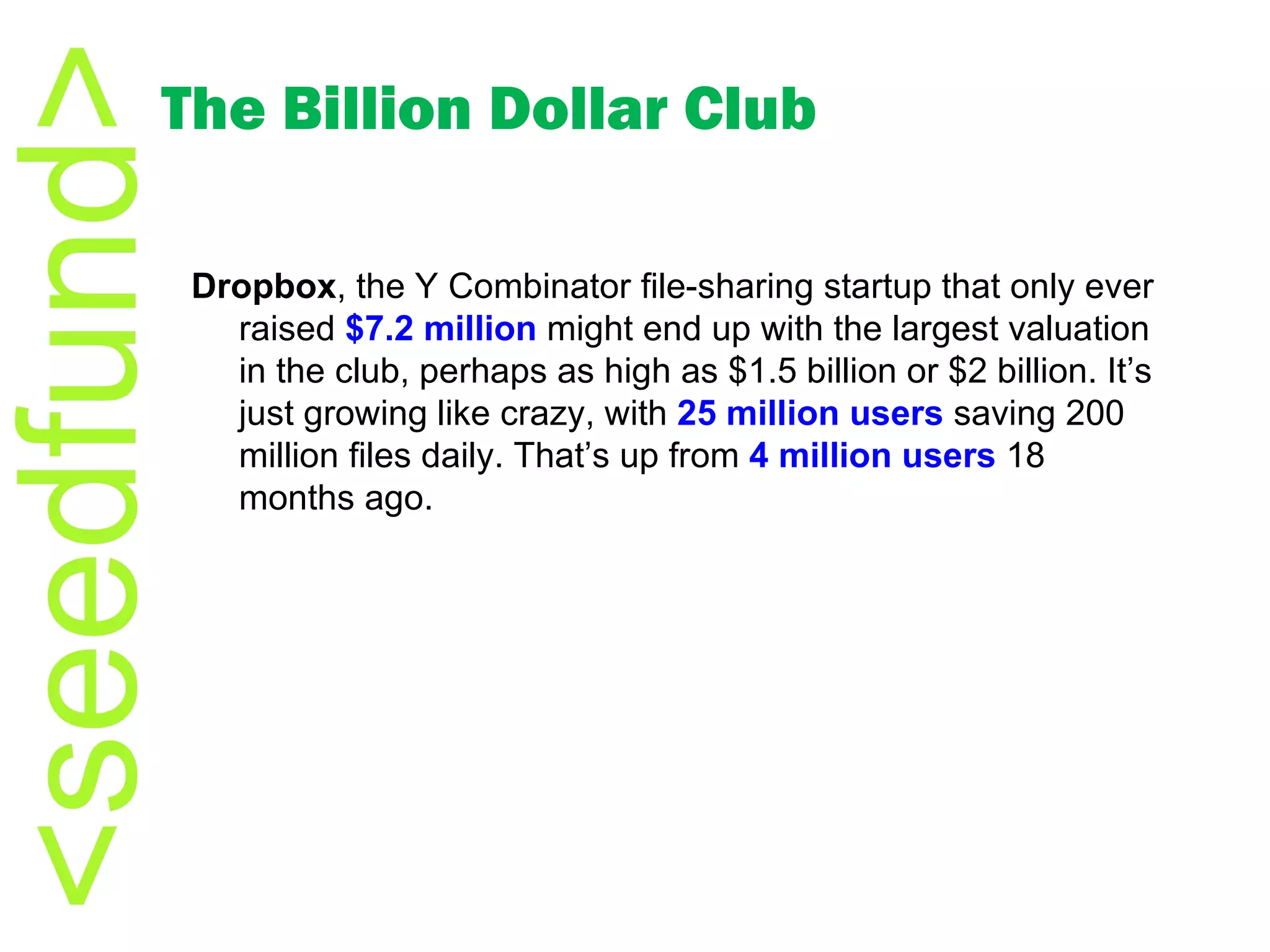 The Billion Dollar Club Dropbox , the Y Combinator file-sharing startup that only ever raised  $7.2 million  might end up with the largest valuation in the club, perhaps as high as $1.5 billion or $2 billion. It’s just growing like crazy, with  25 million users  saving 200 million files daily. That’s up from  4 million users  18 months ago. 