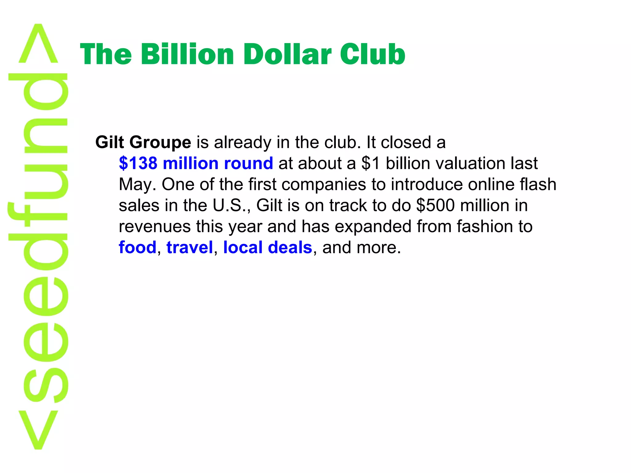 The Billion Dollar Club Gilt Groupe  is already in the club. It closed a  $138 million round  at about a $1 billion valuation last May. One of the first companies to introduce online flash sales in the U.S., Gilt is on track to do $500 million in revenues this year and has expanded from fashion to  food ,  travel ,  local deals , and more. 