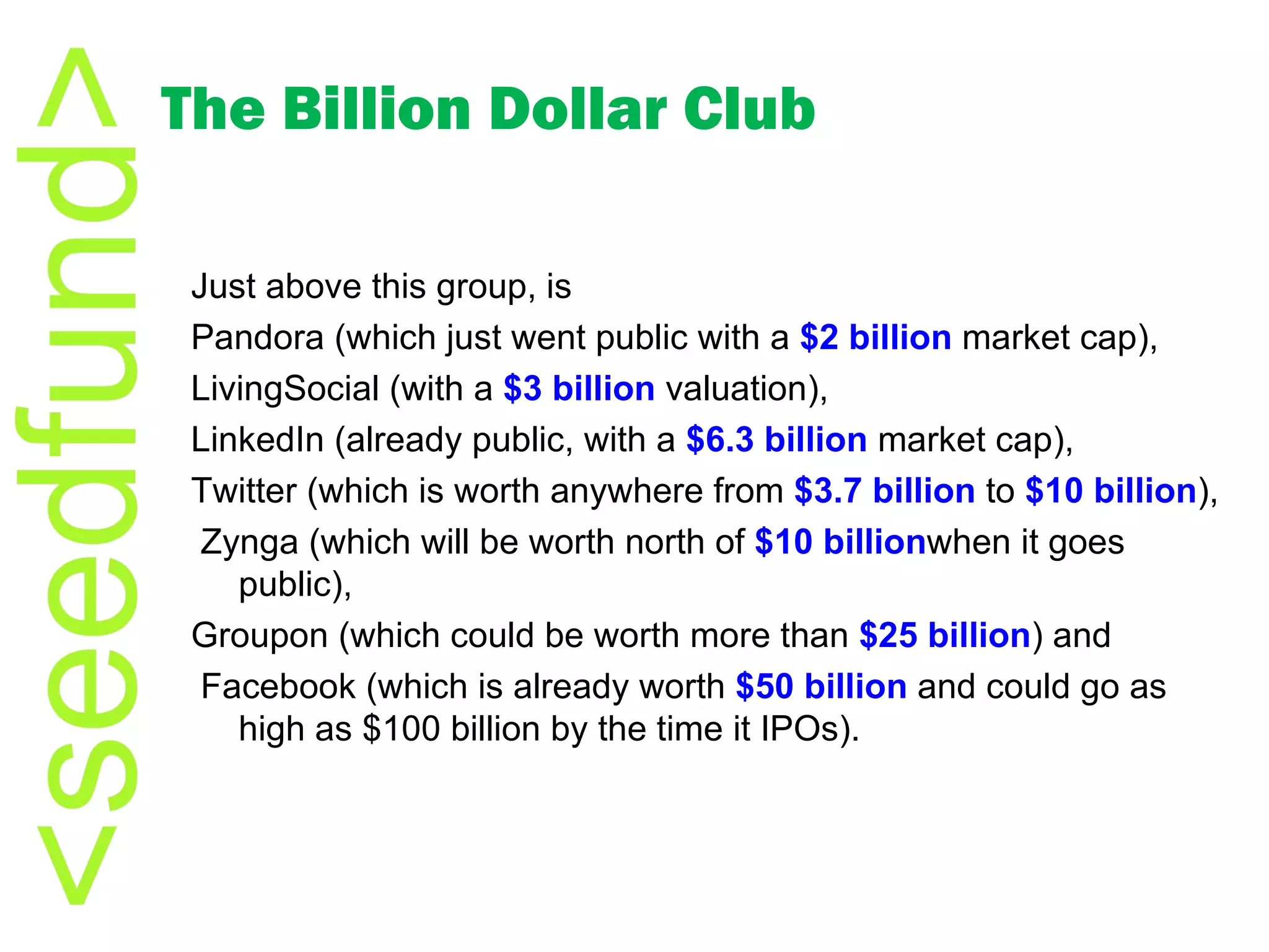The Billion Dollar Club Just above this group, is  Pandora (which just went public with a  $2 billion  market cap),  LivingSocial (with a  $3 billion  valuation),  LinkedIn (already public, with a  $6.3 billion  market cap),  Twitter (which is worth anywhere from  $3.7 billion  to  $10 billion ), Zynga (which will be worth north of  $10  billion when it goes public),  Groupon (which could be worth more than  $25 billion ) and Facebook (which is already worth  $50 billion  and could go as high as $100 billion by the time it IPOs). 