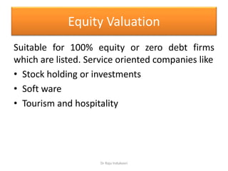 Equity Valuation
Suitable for 100% equity or zero debt firms
which are listed. Service oriented companies like
• Stock holding or investments
• Soft ware
• Tourism and hospitality
Dr Raju Indukoori
 