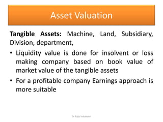 Asset Valuation
Tangible Assets: Machine, Land, Subsidiary,
Division, department,
• Liquidity value is done for insolvent or loss
making company based on book value of
market value of the tangible assets
• For a profitable company Earnings approach is
more suitable
Dr Raju Indukoori
 