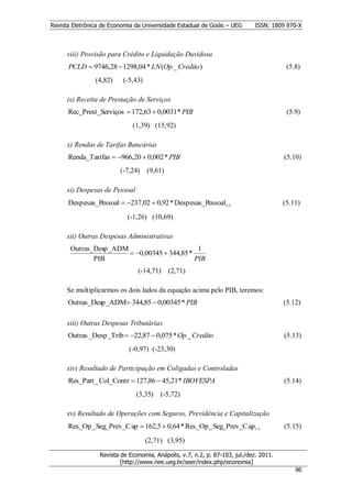 Revista Eletrônica de Economia da Universidade Estadual de Goiás – UEG       ISSN: 1809 970-X



      viii) Provisão para Crédito e Liquidação Duvidosa
      PCLD  9746,28  1298,04 * LN (Op _ Credito )                                      (5.8)
                (4,82)     (-5,43)

      ix) Receita de Prestação de Serviços
      Rec_Prest_Serviços  172,63  0,0031* PIB                                          (5.9)
                              (1,39) (15,92)

      x) Rendas de Tarifas Bancárias
      Renda_Tarifas  966,20  0,002 * PIB                                             (5.10)
                         (-7,24)     (9,61)

      xi) Despesas de Pessoal
      Despesas_Pessoal  237,02  0,92 * Despesas_Pessoal t -1                         (5.11)

                            (-1,26) (10,69)

      xii) Outras Despesas Administrativas
       Outras_Desp_ADM                        1
                        0,00345  344,85 *
              PIB                            PIB
                                (-14,71)      (2,71)

      Se multiplicarmos os dois lados da equação acima pelo PIB, teremos:
      Outras_Desp_ADM 344,85  0,00345 * PIB                                           (5.12)

      xiii) Outras Despesas Tributárias
      Outras _Desp_Trib  22,87  0,075 * Op _ Credito                                 (5.13)
                             (-0,97) (-23,30)

      xiv) Resultado de Participação em Coligadas e Controladas
      Res_Part_ Col_Contr  127,86  45,21* IBOVESPA                                    (5.14)
                                (3,35)    (-5,72)

      xv) Resultado de Operações com Seguros, Previdência e Capitalização
      Res_Op_ Seg_Prev_C ap  162,5  0,64 * Res_Op_ Seg_Prev_C ap t -1                 (5.15)

                                     (2,71) (3,95)

                  Revista de Economia, Anápolis, v.7, n.2, p. 87-103, jul./dez. 2011.
                          [http://www.nee.ueg.br/seer/index.php/economia]                         9
                                                                                            966
 