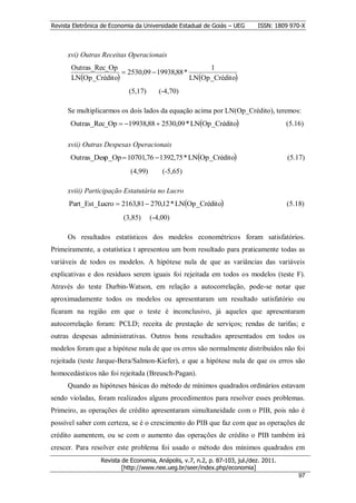 Revista Eletrônica de Economia da Universidade Estadual de Goiás – UEG       ISSN: 1809 970-X



      xvi) Outras Receitas Operacionais
       Outras_Rec_Op                              1
                       2530,09  19938,88 *
       LNOp_Crédito                        LNOp_Crédito
                            (5,17)       (-4,70)

      Se multiplicarmos os dois lados da equação acima por LN(Op_Crédito), teremos:
       Outras_Rec_Op  19938,88  2530,09 * LNOp_Crédito                             (5.16)

      xvii) Outras Despesas Operacionais
       Outras_Desp_Op  10701,76  1392,75 * LNOp_Crédito                             (5.17)
                             (4,99)       (-5,65)

      xviii) Participação Estatutária no Lucro
      Part_Est_Lucro  2163,81  270,12 * LNOp_Crédito                                (5.18)
                          (3,85)      (-4,00)

      Os resultados estatísticos dos modelos econométricos foram satisfatórios.
Primeiramente, a estatística t apresentou um bom resultado para praticamente todas as
variáveis de todos os modelos. A hipótese nula de que as variâncias das variáveis
explicativas e dos resíduos serem iguais foi rejeitada em todos os modelos (teste F).
Através do teste Durbin-Watson, em relação a autocorrelação, pode-se notar que
aproximadamente todos os modelos ou apresentaram um resultado satisfatório ou
ficaram na região em que o teste é inconclusivo, já aqueles que apresentaram
autocorrelação foram: PCLD; receita de prestação de serviços; rendas de tarifas; e
outras despesas administrativas. Outros bons resultados apresentados em todos os
modelos foram que a hipótese nula de que os erros são normalmente distribuídos não foi
rejeitada (teste Jarque-Bera/Salmon-Kiefer), e que a hipótese nula de que os erros são
homocedásticos não foi rejeitada (Breusch-Pagan).
      Quando as hipóteses básicas do método de mínimos quadrados ordinários estavam
sendo violadas, foram realizados alguns procedimentos para resolver esses problemas.
Primeiro, as operações de crédito apresentaram simultaneidade com o PIB, pois não é
possível saber com certeza, se é o crescimento do PIB que faz com que as operações de
crédito aumentem, ou se com o aumento das operações de crédito o PIB também irá
crescer. Para resolver este problema foi usado o método dos mínimos quadrados em
                  Revista de Economia, Anápolis, v.7, n.2, p. 87-103, jul./dez. 2011.
                          [http://www.nee.ueg.br/seer/index.php/economia]                         9
                                                                                            977
 