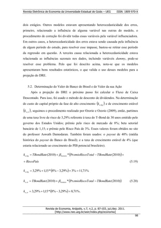 Revista Eletrônica de Economia da Universidade Estadual de Goiás – UEG         ISSN: 1809 970-X



dois estágios. Outros modelos estavam apresentando heterocedasticidade dos erros,
primeiro, relacionado a influência de alguma variável nas outras do modelo, o
procedimento de correção foi dividir todas essas variáveis pela variável influenciadora.
Em outros casos, a heterocedasticidade dos erros estava sendo causada pela influência
de algum período do estudo, para resolver esse impasse, bastou-se retirar esse período
da regressão em questão. A terceira causa relacionada a heterocedasticidade estava
relacionada as influências sazonais nos dados, incluindo variáveis dummy, pode-se
resolver esse problema. Pelo que foi descrito acima, nota-se que os modelos
apresentaram bons resultados estatísticos, o que valida o uso desses modelos para a
projeção do DRE.


     5.2. Determinação do Valor do Banco do Brasil e do Valor da sua Ação
           Após a projeção do DRE o próximo passo foi calcular o Fluxo de Caixa
Descontado. Para isso, foi usado o método de desconto de dividendos. Na determinação
do custo do capital próprio da fase de alto crescimento k e,hg  e de crescimento estável

k  , seguimos o procedimento realizado por Ozorio e Ozorio (2009), então, partimos
  e , st


de uma taxa livre de risco de 3,29% referente à taxa do T-Bond de 30 anos emitido pelo
governo dos Estados Unidos; prêmio pelo risco de mercado de 8%; beta setorial
bancário de 1,15; e prêmio pelo Risco País de 3%. Esses valores foram obtidos no site
do professor Aswath Damodaran. Também foram usados: o payout de 40% (média
histórica do payout do Banco do Brasil); e a taxa de crescimento estável de 4% (que
estaria relacionado ao crescimento do PIB potencial brasileiro).

ke, hg  TBondRate (2010)  ban cos * Pr emioRiscoT otal  TBondRate (2010) 

 RiscoPaís                                                                               (5.19)

k e,hg  3,29%  1,15 * 8%  3,29%  3%  11,71%


k e,st  TBondRate (2010)   bancos * Pr emioRiscoT otal  TBondRate (2010)            (5.20)


k e,st  3,29%  1,15 * 8%  3,29%  8,71% .




                    Revista de Economia, Anápolis, v.7, n.2, p. 87-103, jul./dez. 2011.
                            [http://www.nee.ueg.br/seer/index.php/economia]                        9
                                                                                             988
 