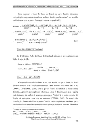 Revista Eletrônica de Economia da Universidade Estadual de Goiás – UEG           ISSN: 1809 970-X



         Para encontrar o Valor do Banco do Brasil, os lucros líquidos trimestrais
projetados foram somados para chegar ao lucro líquido anual projetado 2, em seguida,
multiplicou-se pelo payout, e finalmente, usou-se a equação (2.2):

              18.976,55 * 0,4 19.214,65 * 0,4 19.925,04 * 0,4 20.812,23 * 0,4
ValorBB                                                                           
                  1,11711         1,11712         1,11713         1,11714
    21.669,67 * 0,4 22.426,78 * 0,4 23.235 * 0,4 23.964,36 * 0,4 24.854,07 * 0,4
                                                                                      
        1,11715         1,11716       1,11717        1,11718         1,11719

    25.879,66 * 0,4 25.879,66 * (1,04) * 0,4
                                                                                          (5.21)
       1,117110      0,0871  0,04* 1,117111

       ValorBB  R$116.550,72milhões


       Se dividirmos o Valor do Banco do Brasil pelo número de ações, chegamos ao
Valor da ação do BB:

        Numero _ Ações  2.860.729.247
                                      ValorBB       116.550,72
       Valor _ Ação _ BB                         
                                    Numero _ Ações 2.860.729.247


       Valor _ Ação _ BB  R$40,74

         Comparando o resultado obtido acima com o valor em que o Banco do Brasil
encerrou o ano de 2010 - valor de mercado de R$ 89,9 bilhões e ação cotada a R$ 31,42
(BANCO DO BRASIL, 2011), nota-se que os valores encontraram-se relativamente
distantes. A primeira explicação está relacionada à taxa de desconto, pois essa é a parte
mais intrigante da análise de empresas, em que, o "timing" é o ponto essencial do
desafio de determinar uma taxa de desconto (PÓVOA, 2008). Ou através das
perturbações do mercado de curto prazo. Contudo, com o propósito de corroborar que o
uso de métodos econométricos em estudos de avaliação de bancos é eficaz, foi usado a

2
 Exemplo do calculo do dividendo projetado anual:
DPS 2011  DPS 2011T 1  DPS 2011T 2  DPS 2011T 3  DPS 2011T 4
DPS 2011  4.779,842  5.024,619  4.626,194  4.545,897  18.976,55

                      Revista de Economia, Anápolis, v.7, n.2, p. 87-103, jul./dez. 2011.
                              [http://www.nee.ueg.br/seer/index.php/economia]                        9
                                                                                               999
 