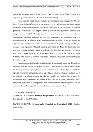 Revista Eletrônica de Economia da Universidade Estadual de Goiás – UEG       ISSN: 1809 970-X



defendido tanto por autores como Póvoa (2008) e Assaf Netto (2008) quanto por
empresas que analisam bancos (Corretora Planner e outras).
      Nesse trabalho foram usados modelos econométricos para projeção do DRE ao
invés de usar informações sobre o que se espera de crescimento de receitas/despesas
fornecidas pela empresa analisada. Ainda que essas expectativas estejam ancoradas em
premissas econômicas, toda empresa tente a fornecer uma expectativa otimista em
relação a sua atividade. Usando modelos econométricos evitamos o uso dessas
informações otimistas, deixando as projeções amparadas nas premissas macro e
microeconômicas. A hipótese base considerada neste trabalho, é que no futuro, as
empresas irão manter sua política de investimento e de gestão do capital de giro
noncash. Essa suposição é bastante razoável em relação ao Banco do Brasil, uma vez
que num passado próximo adquiriu o Banco da Patagônia (Argentina), o Banco
EuroBank (Estados Unidos), o Banco Nossa Caixa, o Banco do Estado de Santa
Catarina, entre outros. E continua divulgando a intenção de adquirir outras instituições
financeiras no país e no exterior.
      Os resultados estatísticos foram satisfatórios demonstrando que o uso de modelos
econométricos na análise de bancos é eficaz. Corrobora-se através da metodologia
Backtesting usada na projeção do DRE, exibindo que o lucro líquido calculado
apresentou o mesmo comportamento do lucro líquido observado. E essa conclusão não é
prejudicada pelo distanciamento do valor encontrado no trabalho com o valor de
mercado do Banco do Brasil, por razões de que valor de mercado, geralmente, sofre
influências subjetivas de curto prazo e pela sensibilidade na determinação da taxa de
desconto. De modo que justificaria esse afastamento entre esses valores.


7. Referências Bibliográficas
ASSAF NETO, Alexandre. Finanças Corporativas e Valor. 3ª. Edição. São Paulo:
Editora Atlas S. A., 2008. 716 p.

BANCO DO BRASIL. Demonstrações Contábeis do Exercício de 2010. Brasília,
2011. 112 p.




                  Revista de Economia, Anápolis, v.7, n.2, p. 87-103, jul./dez. 2011.
                          [http://www.nee.ueg.br/seer/index.php/economia]                        1
                                                                                         10101
 