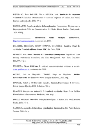 Revista Eletrônica de Economia da Universidade Estadual de Goiás – UEG         ISSN: 1809 970-X



COPELAND, Tom. KOLLER, Tim e MURRIN, Jack. Avaliação de Empresas
Valuation: Calculando e Gerenciando o Valor das Empresas. 3ª. Edição. São Paulo:
Pearson Makron Books, 2002. 499 p.

DAMODARAN, Aswath. Avaliação de Investimentos: Ferramentas e Técnicas para a
Determinação do Valor de Qualquer Ativo. 2ª. Edição. Rio de Janeiro: Qualitymark,
2009. 1056 p.

__________________.             Informações          sobre        finanças        corporativas.
http://www.damodaran.com. Acesso em jan./2009.

DELOITTE, TREVISAN, SOUZA CAMPOS, ZALCBERG. Relatório Final de
Avaliação Econômico-Financeira do BEC. São Paulo, 2004.

DERMINE, Jean. Bank Valuation & Value-Based Management: Deposit and Loan
Pricing, Performance Evaluation, and Risk Management. New York: McGraw-
Hill,2009. 442 p.

IPEADATA. Séries históricas de variáveis macroeconômicas, regionais e sociais.
www.ipeadata.gov.br. Acesso em jan./2009.

OZORIO,      Luiz     de    Magalhães.      OZORIO,       Diego     de   Magalhães.       Análise
Fundamentalista. Rio de Janeiro: Public Soluções Editoriais, 2009. 78 p.

PINDYCK, Robert S. RUBINFELD. Daniel L. Econometria: Modelos & Previsões.
Rio de Janeiro: Elsevier, 2004. 4ª. Edição. 726 p.

PLANNER, Corretora de Valores S. A. Laudo de Avaliação: Banex S. A. Crédito
Financiamento e Investimento. São Paulo, 2006. 41 p.

PÓVOA, Alexandre. Valuation: como precificar ações. 2ª. Edição. São Paulo: Editora
Globo, 2008. 373 p.

SARTORIS, Alexandre. Estatística e Introdução à Econometria. São Paulo: Editora
Saraiva, 2003. 426 p.




                    Revista de Economia, Anápolis, v.7, n.2, p. 87-103, jul./dez. 2011.
                            [http://www.nee.ueg.br/seer/index.php/economia]                          1
                                                                                             10202
 