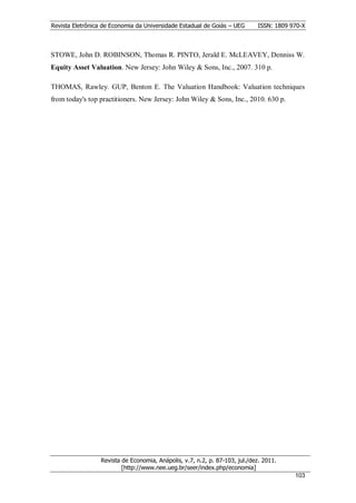 Revista Eletrônica de Economia da Universidade Estadual de Goiás – UEG       ISSN: 1809 970-X



STOWE, John D. ROBINSON, Thomas R. PINTO, Jerald E. McLEAVEY, Denniss W.
Equity Asset Valuation. New Jersey: John Wiley & Sons, Inc., 2007. 310 p.

THOMAS, Rawley. GUP, Benton E. The Valuation Handbook: Valuation techniques
from today's top practitioners. New Jersey: John Wiley & Sons, Inc., 2010. 630 p.




                  Revista de Economia, Anápolis, v.7, n.2, p. 87-103, jul./dez. 2011.
                          [http://www.nee.ueg.br/seer/index.php/economia]                        1
                                                                                         10303
 