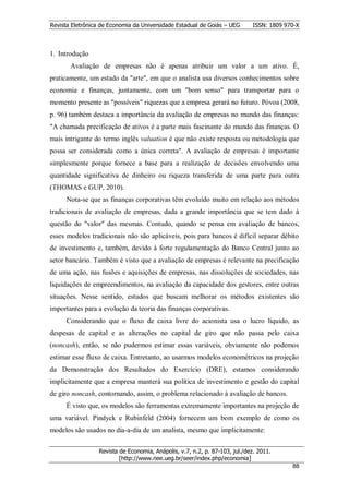 Revista Eletrônica de Economia da Universidade Estadual de Goiás – UEG       ISSN: 1809 970-X



1. Introdução
       Avaliação de empresas não é apenas atribuir um valor a um ativo. É,
praticamente, um estado da "arte", em que o analista usa diversos conhecimentos sobre
economia e finanças, juntamente, com um "bom senso" para transportar para o
momento presente as "possíveis" riquezas que a empresa gerará no futuro. Póvoa (2008,
p. 96) também destaca a importância da avaliação de empresas no mundo das finanças:
"A chamada precificação de ativos é a parte mais fascinante do mundo das finanças. O
mais intrigante do termo inglês valuation é que não existe resposta ou metodologia que
possa ser considerada como a única correta". A avaliação de empresas é importante
simplesmente porque fornece a base para a realização de decisões envolvendo uma
quantidade significativa de dinheiro ou riqueza transferida de uma parte para outra
(THOMAS e GUP, 2010).
      Nota-se que as finanças corporativas têm evoluído muito em relação aos métodos
tradicionais de avaliação de empresas, dada a grande importância que se tem dado à
questão do "valor" das mesmas. Contudo, quando se pensa em avaliação de bancos,
esses modelos tradicionais não são aplicáveis, pois para bancos é difícil separar débito
de investimento e, também, devido à forte regulamentação do Banco Central junto ao
setor bancário. Também é visto que a avaliação de empresas é relevante na precificação
de uma ação, nas fusões e aquisições de empresas, nas dissoluções de sociedades, nas
liquidações de empreendimentos, na avaliação da capacidade dos gestores, entre outras
situações. Nesse sentido, estudos que buscam melhorar os métodos existentes são
importantes para a evolução da teoria das finanças corporativas.
      Considerando que o fluxo de caixa livre do acionista usa o lucro líquido, as
despesas de capital e as alterações no capital de giro que não passa pelo caixa
(noncash), então, se não pudermos estimar essas variáveis, obviamente não podemos
estimar esse fluxo de caixa. Entretanto, ao usarmos modelos econométricos na projeção
da Demonstração dos Resultados do Exercício (DRE), estamos considerando
implicitamente que a empresa manterá sua política de investimento e gestão do capital
de giro noncash, contornando, assim, o problema relacionado à avaliação de bancos.
      É visto que, os modelos são ferramentas extremamente importantes na projeção de
uma variável. Pindyck e Rubinfeld (2004) fornecem um bom exemplo de como os
modelos são usados no dia-a-dia de um analista, mesmo que implicitamente:


                  Revista de Economia, Anápolis, v.7, n.2, p. 87-103, jul./dez. 2011.
                          [http://www.nee.ueg.br/seer/index.php/economia]                       8
                                                                                          888
 