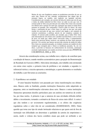 Revista Eletrônica de Economia da Universidade Estadual de Goiás – UEG          ISSN: 1809 970-X



                        Muitos de nós com freqüência usamos ou produzimos previsões de um ou
                        outro tipo. Poucos de nós, contudo, reconhecemos que algum tipo de
                        estrutura lógica, ou modelo, está implícito em qualquer previsão.
                        Consideremos, por exemplo, um corretor da bolsa de valores que nos diz que
                        o índice da média industrial do Dow Jones vai subir no ano que vem. O
                        corretor pode ter feito essa previsão por esse índice Dow Jones tem crescido
                        nos últimos anos e porque ele sente que, quaisquer que sejam as razões desse
                        aumento no passado, elas continuarão a fazê-lo subir no futuro. De outra
                        forma, o sentimento de que o Dow Jones vai subir no ano que vem pode
                        resultar da convicção de que essa variável está ligada a um conjunto de
                        variáveis econômicas e políticas através de um complexo conjunto de
                        relações. O corretor pode acreditar, por exemplo, que o índice Dow Jones
                        está relacionado de certa forma com o produto nacional bruto e com as taxas
                        de juros, de modo que, dadas outras convicções sobre o comportamento
                        futuro mais provável dessas variáveis, um aumento do Dow Jones parecerá
                        provável. Um corretor que baseou sua previsão otimista da média do índice
                        Dow Jones nos aumentos passados, na verdade construiu um modelo de série
                        temporal que extrapola para o futuro as tendências passadas. Se, em vez
                        disso, a previsão se baseasse em conhecimentos de economia, continuaria
                        existindo implicitamente um modelo envolvido nessa previsão (PINDYCK
                        E RUBINFELD, 2004, p. 285).

       Através das considerações acima, esse trabalho tem o objetivo de contribuir para
a avaliação de bancos, usando modelos econométricos para a projeção da Demonstração
de Resultado do Exercício (DRE). Além desta introdução, este trabalho está estruturado
em outras cinco seções: a primeira trata do problema e ser estudado; a segunda é o
referencial teórico; a terceira apresenta a metodologia; a quarta demonstra os resultados
do trabalho; e por fim temos as conclusões.


2. O problema a ser estudado
      O setor bancário brasileiro vem passando por várias transformações nos últimos
anos. Bancos estão se fundindo, grandes instituições financeiras estão adquirindo as
pequenas, entre as transformações relevantes desse setor. Bancos e outras instituições
financeiras apresentam desafios particulares para um analista em tentativas de avaliá-
las, por duas razões. A primeira é que a natureza de suas atividades dificulta definir
débito e investimento, tornando a estimativa de fluxos de caixas mais difícil. A outra é
que elas tendem a ser severamente regulamentadas, e os efeitos das exigências
reguladoras sobre o valor têm de ser considerados (DAMODARAN, 2002). Outra
questão que torna esse tipo de estudo intrincado relaciona-se que quem está de fora da
instituição tem dificuldade em determinar a qualidade da carteira de empréstimos e
assim, medir o volume dos lucros contábeis atuais que pode ser atribuído a um


                  Revista de Economia, Anápolis, v.7, n.2, p. 87-103, jul./dez. 2011.
                          [http://www.nee.ueg.br/seer/index.php/economia]                              8
                                                                                                 899
 