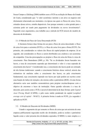 Revista Eletrônica de Economia da Universidade Estadual de Goiás – UEG       ISSN: 1809 970-X



Souza Campos e Zalcberg (2004) também usou o FCD na avaliação do Banco do Estado
do Ceará, considerando que: "o valor econômico inerente a um ativo ou negócio está
diretamente relacionado aos montantes e às épocas nas quais os fluxos de caixa, livres,
oriundos desses ativos, estarão disponíveis. Isso porque somente o caixa gerado para o
acionista pode ser usado para pagamento de dividendos ou novos investimentos".
Seguindo esses argumentos, esse trabalho usa o método de FCD através do modelo de
desconto de dividendos.


  3.1. O Método do Fluxo de Caixa Descontado (FCD)
      A literatura fornece duas formas de uso para o fluxo de caixa descontado: o fluxo
de caixa livre para o acionista (FCFE); e o fluxo de caixa livre para a firma (FCFF). No
primeiro, são considerados os valores dos fluxos de capital próprio da empresa. Já no
segundo, são considerados os fluxos a serem distribuídos aos credores e aos acionistas
da companhia. Uma das preocupações ao projetar o fluxo de caixa da firma é a taxa de
crescimento. Para Damodaran (2009, p. 58): "Se os dividendos forem baseados nos
lucros, a taxa de crescimento esperada que determinará o valor é a taxa esperada de
crescimento dos lucros". Considerando isso, o crescimento dos lucros pode ser estimado
de três formas tradicionais: usando o crescimento histórico dessa variável; através das
estimativas de analistas sobre o crescimento dos lucros; ou pelo crescimento
fundamental, cujo crescimento esperado nos lucros por ação podem ser escritos como
uma função do índice de retenção e do retorno sobre o patrimônio (ROE). Já uma forma
alternativa seria usar modelos econométricos para projetar receitas/despesas com o
objetivo de encontrar o lucro da instituição. Outra questão relevante é a taxa de
desconto, pois assim como o FCD, é possível determiná-la de duas formas: pelo Capital
Asset Pricing Model (CAPM); e pelo custo médio ponderado de capital (weighted
average cost of capital – WACC). A primeira forma é usada no FCFE, já a segunda é
aplicada no FCFF.


  3.2. O Modelo do Desconto de Dividendos (MDD)
       Usando o argumento de que somente os fluxos de caixa que um acionista de uma
empresa publicamente negociada recebe são dividendos, pode-se avaliar o patrimônio
líquido como o valor presente dos dividendos esperados. O MDD é o mais simples e o


                  Revista de Economia, Anápolis, v.7, n.2, p. 87-103, jul./dez. 2011.
                          [http://www.nee.ueg.br/seer/index.php/economia]                       9
                                                                                          911
 