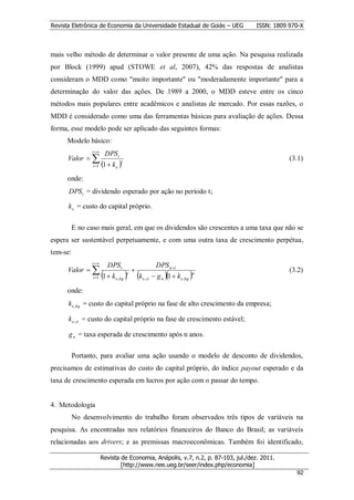 Revista Eletrônica de Economia da Universidade Estadual de Goiás – UEG             ISSN: 1809 970-X



mais velho método de determinar o valor presente de uma ação. Na pesquisa realizada
por Block (1999) apud (STOWE et al, 2007), 42% das respostas de analistas
consideram o MDD como "muito importante" ou "moderadamente importante" para a
determinação do valor das ações. De 1989 a 2000, o MDD esteve entre os cinco
métodos mais populares entre acadêmicos e analistas de mercado. Por essas razões, o
MDD é considerado como uma das ferramentas básicas para avaliação de ações. Dessa
forma, esse modelo pode ser aplicado das seguintes formas:
      Modelo básico:
                 t 
                         DPS t
      Valor                                                                                 (3.1)
                 t 1   1  k e t
      onde:
      DPS t = dividendo esperado por ação no período t;

      k e = custo do capital próprio.

          E no caso mais geral, em que os dividendos são crescentes a uma taxa que não se
espera ser sustentável perpetuamente, e com uma outra taxa de crescimento perpétua,
tem-se:
                 t 
                           DPS t                           DPS n1
      Valor                               
                        1  k  k                       g n 1  k e,hg 
                                        t                                   n
                                                                                              (3.2)
                 t 1          e , hg           e , st


      onde:
      k e,hg = custo do capital próprio na fase de alto crescimento da empresa;

      k e, st = custo do capital próprio na fase de crescimento estável;

      g n = taxa esperada de crescimento após n anos.

          Portanto, para avaliar uma ação usando o modelo de desconto de dividendos,
precisamos de estimativas do custo do capital próprio, do índice payout esperado e da
taxa de crescimento esperada em lucros por ação com o passar do tempo.


4. Metodologia
          No desenvolvimento do trabalho foram observados três tipos de variáveis na
pesquisa. As encontradas nos relatórios financeiros do Banco do Brasil; as variáveis
relacionadas aos drivers; e as premissas macroeconômicas. Também foi identificado,

                        Revista de Economia, Anápolis, v.7, n.2, p. 87-103, jul./dez. 2011.
                                [http://www.nee.ueg.br/seer/index.php/economia]                       9
                                                                                                922
 