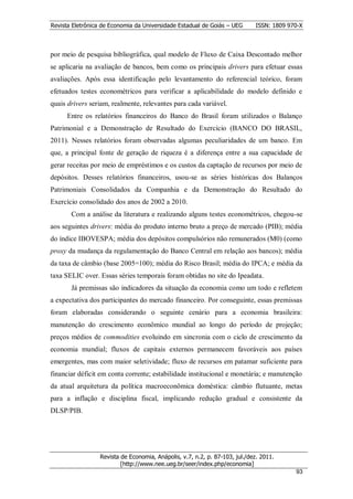 Revista Eletrônica de Economia da Universidade Estadual de Goiás – UEG       ISSN: 1809 970-X



por meio de pesquisa bibliográfica, qual modelo de Fluxo de Caixa Descontado melhor
se aplicaria na avaliação de bancos, bem como os principais drivers para efetuar essas
avaliações. Após essa identificação pelo levantamento do referencial teórico, foram
efetuados testes econométricos para verificar a aplicabilidade do modelo definido e
quais drivers seriam, realmente, relevantes para cada variável.
      Entre os relatórios financeiros do Banco do Brasil foram utilizados o Balanço
Patrimonial e a Demonstração de Resultado do Exercício (BANCO DO BRASIL,
2011). Nesses relatórios foram observadas algumas peculiaridades de um banco. Em
que, a principal fonte de geração de riqueza é a diferença entre a sua capacidade de
gerar receitas por meio de empréstimos e os custos da captação de recursos por meio de
depósitos. Desses relatórios financeiros, usou-se as séries históricas dos Balanços
Patrimoniais Consolidados da Companhia e da Demonstração do Resultado do
Exercício consolidado dos anos de 2002 a 2010.
       Com a análise da literatura e realizando alguns testes econométricos, chegou-se
aos seguintes drivers: média do produto interno bruto a preço de mercado (PIB); média
do índice IBOVESPA; média dos depósitos compulsórios não remunerados (M0) (como
proxy da mudança da regulamentação do Banco Central em relação aos bancos); média
da taxa de câmbio (base 2005=100); média do Risco Brasil; média do IPCA; e média da
taxa SELIC over. Essas séries temporais foram obtidas no site do Ipeadata.
       Já premissas são indicadores da situação da economia como um todo e refletem
a expectativa dos participantes do mercado financeiro. Por conseguinte, essas premissas
foram elaboradas considerando o seguinte cenário para a economia brasileira:
manutenção do crescimento econômico mundial ao longo do período de projeção;
preços médios de commodities evoluindo em sincronia com o ciclo de crescimento da
economia mundial; fluxos de capitais externos permanecem favoráveis aos países
emergentes, mas com maior seletividade; fluxo de recursos em patamar suficiente para
financiar déficit em conta corrente; estabilidade institucional e monetária; e manutenção
da atual arquitetura da política macroeconômica doméstica: câmbio flutuante, metas
para a inflação e disciplina fiscal, implicando redução gradual e consistente da
DLSP/PIB.




                  Revista de Economia, Anápolis, v.7, n.2, p. 87-103, jul./dez. 2011.
                          [http://www.nee.ueg.br/seer/index.php/economia]                       9
                                                                                          933
 