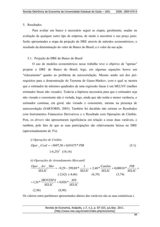 Revista Eletrônica de Economia da Universidade Estadual de Goiás – UEG        ISSN: 1809 970-X



5. Resultados
       Para avaliar um banco é necessário seguir as etapas, geralmente, usadas na
avaliação de qualquer outro tipo de empresa, de modo a encontrar o seu preço justo.
Serão apresentados a etapa da projeção do DRE através de métodos econométricos; o
resultado da determinação do valor do Banco do Brasil; e o valor da sua ação.


   5.1. Projeção do DRE do Banco do Brasil
       O uso de modelos econométricos nesse trabalho teve o objetivo de "apenas"
projetar o DRE do Banco do Brasil, logo, em algumas equações houve um
"relaxamento" quanto ao problema da autocorrelação. Mesmo sendo um dos pré-
requisitos para a demonstração do Teorema de Gauss-Markov, com o qual se mostra
que o estimador de mínimos quadrados de uma regressão linear é um MELNV (melhor
estimador linear não viesado). Todavia a hipótese necessária para que o estimador seja
não viesado e consistente não é violada, logo, ainda que não tenha a menor variância, o
estimador continua, em geral, não viesado e consistente, mesmo na presença de
autocorrelação (SARTORIS, 2003). Também foi decidido não estimar os Resultados
com Instrumentos Financeiros Derivativos e o Resultado com Operações de Câmbio.
Pois, os drivers não apresentaram significância em relação a essas duas variáveis, e
também, pelo fato de que as suas participações são relativamente baixas no DRE
(aproximadamente de 3%).

      i) Operações de Crédito
      Oper _ Cred  3697,38  0,01675 * PIB                                             (5.1)
                      (-6,25)2 (18,16)

      ii) Operações de Arrendamento Mercantil
      Oper _ Arr _ Mer                      1            Cambio              PIB
                        9,29  299,89 *        2,48 *         0,00018 *       
           SELIC                          SELIC          SELIC              SELIC
                         (-2,62) (-4,46)         (6,39)             (3,74)
                 IBOVESPA            M0
       1,26 *             0,026 *
                   SELIC            SELIC
        (2,96)                (8,90)
Os valores entre parênteses apresentados abaixo das variáveis são as suas estatísticas t.


                   Revista de Economia, Anápolis, v.7, n.2, p. 87-103, jul./dez. 2011.
                           [http://www.nee.ueg.br/seer/index.php/economia]                        9
                                                                                            944
 