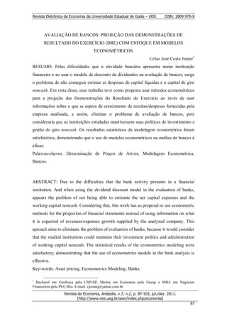 Revista Eletrônica de Economia da Universidade Estadual de Goiás – UEG       ISSN: 1809 970-X



      AVALIAÇÃO DE BANCOS: PROJEÇÃO DAS DEMONSTRAÇÕES DE
      RESULTADO DO EXERCÍCIO (DRE) COM ENFOQUE EM MODELOS
                                   ECONOMÉTRICOS
                                                                     Celso José Costa Junior1
RESUMO: Pelas dificuldades que a atividade bancária apresenta numa instituição
financeira e ao usar o modelo de desconto de dividendos na avaliação de bancos, surge
o problema de não conseguir estimar as despesas de capital líquidas e o capital de giro
noncash. Em vista disso, esse trabalho teve como proposta usar métodos econométricos
para a projeção das Demonstrações do Resultado do Exercício ao invés de usar
informações sobre o que se espera de crescimento de receitas/despesas fornecidas pela
empresa analisada, e assim, eliminar o problema de avaliação de bancos, pois
consideraria que as instituições estudadas mantivessem suas políticas de investimento e
gestão do giro noncash. Os resultados estatísticos da modelagem econométrica foram
satisfatórios, demonstrando que o uso de modelos econométricos na análise de bancos é
eficaz.
Palavras-chaves: Determinação de Preços de Ativos, Modelagem Econométrica,
Bancos.



ABSTRACT: Due to the difficulties that the bank activity presents in a financial
institution. And when using the dividend discount model in the evaluation of banks,
appears the problem of not being able to estimate the net capital expenses and the
working capital noncash. Considering that, this work has as proposal to use econometric
methods for the projection of financial statements instead of using information on what
it is expected of revenues/expenses growth supplied by the analyzed company. This
aproach aims to eliminate the problem of evaluation of banks, because it would consider
that the studied institutions could maintain their investment politics and administration
of working capital noncash. The statistical results of the econometrics modeling were
satisfactory, demonstrating that the use of econometrics models in the bank analysis is
effective.
Key-words: Asset pricing, Econometrics Modeling, Banks.

1
  Bacharel em Geofísica pela USP-SP, Mestre em Economia pela Unesp e MBA em Negócios
Financeiros pela PUC-Rio. E-mail: cjcostaj@yahoo.com.br.
                  Revista de Economia, Anápolis, v.7, n.2, p. 87-103, jul./dez. 2011.
                          [http://www.nee.ueg.br/seer/index.php/economia]                       8
                                                                                          877
 