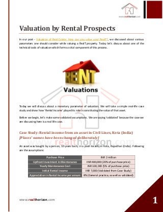 www.realthorizon.com
11
Valuation by Rental Prospects
In our post - Valuation of Real Estate: How can you value your RealT?, we discussed about various
parameters one should consider while valuing a RealT property. Today let’s discuss about one of the
technical tools of valuation which forms a vital component of this process.
Today we will discuss about a monetary parameter of valuation. We will take a simple real-life case
study and show how ‘Rental Income’ played its role in constituting the value of that asset.
Before we begin, let’s make some validated assumptions. We are saying ‘validated’ because the case we
are discussing here is a real life case.
Case Study: Rental income from an asset in Civil Lines, Kota (India)
[Places’ names have been changed deliberately]
An asset was bought by a person, 10 years back, in a posh locality in Kota, Rajasthan (India). Following
are the assumptions:
Purchase Price INR 2 million
Upfront Investment in Maintenance INR 400,000 (20% of purchase price)
Yearly Maintenance Cost INR 100,000 (5% of purchase price)
Initial Rental Income INR 7,000 (Validated from Case Study)
Appreciation in Rental Income per annum 8% (General practice, as well as validated)
 
