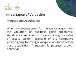 Importance of Valuation
- Mergers and Acquisitions
When a company goes for merger or acquisition,
the valuation of business gains substantial
significance. As it assist in determining the value
of assets, current scenario of the company’s
growth going for merger /acquisition and whether
post acquisition / merger it possess growth
potential.
 