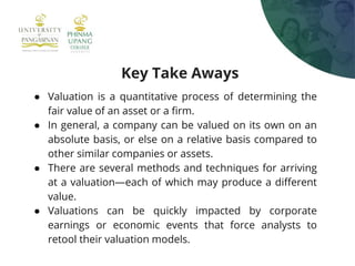 Key Take Aways
● Valuation is a quantitative process of determining the
fair value of an asset or a firm.
● In general, a company can be valued on its own on an
absolute basis, or else on a relative basis compared to
other similar companies or assets.
● There are several methods and techniques for arriving
at a valuation—each of which may produce a different
value.
● Valuations can be quickly impacted by corporate
earnings or economic events that force analysts to
retool their valuation models.
 