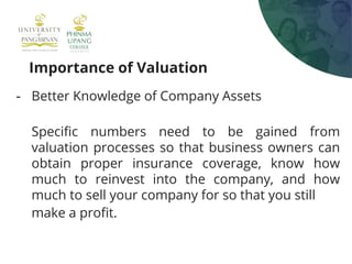 Importance of Valuation
- Better Knowledge of Company Assets
Specific numbers need to be gained from
valuation processes so that business owners can
obtain proper insurance coverage, know how
much to reinvest into the company, and how
much to sell your company for so that you still
make a profit.
 