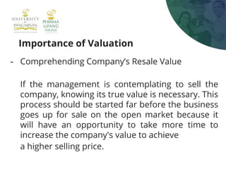 Importance of Valuation
- Comprehending Company’s Resale Value
If the management is contemplating to sell the
company, knowing its true value is necessary. This
process should be started far before the business
goes up for sale on the open market because it
will have an opportunity to take more time to
increase the company's value to achieve
a higher selling price.
 