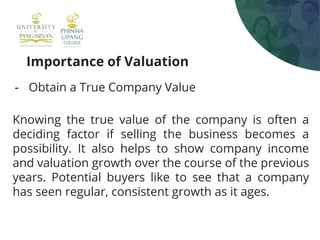 Importance of Valuation
- Obtain a True Company Value
Knowing the true value of the company is often a
deciding factor if selling the business becomes a
possibility. It also helps to show company income
and valuation growth over the course of the previous
years. Potential buyers like to see that a company
has seen regular, consistent growth as it ages.
 