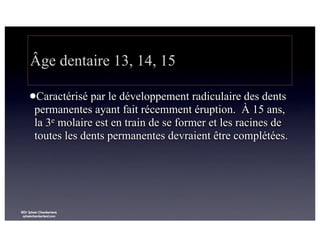 Âge dentaire 13, 14, 15
lCaractérisé

par le développement radiculaire des dents
permanentes ayant fait récemment éruption. À 15 ans,
la 3e molaire est en train de se former et les racines de
toutes les dents permanentes devraient être complétées.

©Dr Sylvain Chamberland,
sylvainchamberland.com

 