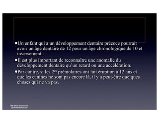 lUn

enfant qui a un développement dentaire précoce pourrait
avoir un âge dentaire de 12 pour un âge chronologique de 10 et
inversement .
lIl est plus important de reconnaître une anomalie du
développement dentaire qu’un retard ou une accélération.
lPar contre, si les 2es prémolaires ont fait éruption à 12 ans et
que les canines ne sont pas encore là, il y a peut-être quelques
choses qui ne va pas.

©Dr Sylvain Chamberland,
sylvainchamberland.com

 