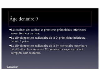 Âge dentaire 9
lLes

racines des canines et premières prémolaires inférieures
seront formées au tiers.
lLe développement radiculaire de la 2e prémolaire inférieure
débute à peine.
lLe développement radiculaire de la 1re prémolaire supérieure
est débuté et les canines et 2es prémolaires supérieures ont
complété leur couronne.

©Dr Sylvain Chamberland,
sylvainchamberland.com

 