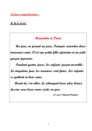 7
Lecture compréhension :
Je lis le texte
Rencontre à Paris
Un jour, en jouant au parc, François rencontre deux
nouveaux amis. C’est une petite fille africaine et un petit
garçon japonais.
Pendant quatre jours, les enfants jouent ensemble.
Le cinquième jour, les vacances sont finies. Les enfants
se quittent en bons amis.
Avant de s’en aller, ils échangent leurs plus beaux
dessins avec leurs noms écrits en gros.
(D’après Marcel Pontet)
 