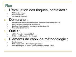 Plan
1. L’évaluation des risques, contextes :
A. Maîtrise des risques :
B. Politique sécurité :
C. Sources de prévention :
2. Démarche :
A. Les méthodes d’Evaluation des risques, éléments d’une démarche PDCA
B. Le document unique, outil de la démarche
C. La démarche d’évaluation des risques, gestion de projet
D. Proposition de démarche
3. Outils :
A. APR : Première étape de l’EvR
B. Outils pour l’évaluation des risques
4. Eléments de choix de méthodologie :
A. Problématique
B. Méthodes et outils à disposition du préventeur
C. Utilisation de grille de criticité (niveau de risque) de type AMDEC
 