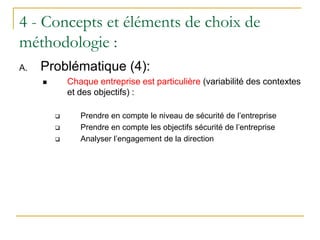 4 - Concepts et éléments de choix de
méthodologie :
A. Problématique (4):
 Chaque entreprise est particulière (variabilité des contextes
et des objectifs) :
 Prendre en compte le niveau de sécurité de l’entreprise
 Prendre en compte les objectifs sécurité de l’entreprise
 Analyser l’engagement de la direction
 