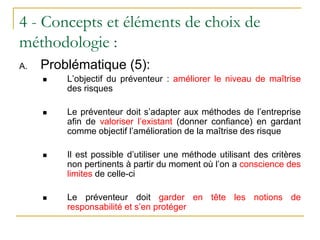 4 - Concepts et éléments de choix de
méthodologie :
A. Problématique (5):
 L’objectif du préventeur : améliorer le niveau de maîtrise
des risques
 Le préventeur doit s’adapter aux méthodes de l’entreprise
afin de valoriser l’existant (donner confiance) en gardant
comme objectif l’amélioration de la maîtrise des risque
 Il est possible d’utiliser une méthode utilisant des critères
non pertinents à partir du moment où l’on a conscience des
limites de celle-ci
 Le préventeur doit garder en tête les notions de
responsabilité et s’en protéger
 