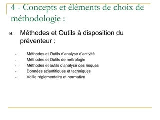 B. Méthodes et Outils à disposition du
préventeur :
• Méthodes et Outils d’analyse d’activité
• Méthodes et Outils de métrologie
• Méthodes et outils d’analyse des risques
• Données scientifiques et techniques
• Veille réglementaire et normative
4 - Concepts et éléments de choix de
méthodologie :
 