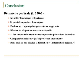 Conclusion
Démarche générale (L 230-2):
 Identifier les dangers et les risques
 Si possible supprimer les dangers
 Evaluer les risques qui ne peuvent être supprimés
 Réduire les risques à un niveau acceptable
 Si des risques subsistent mettre en place les protections collectives
 Compléter si nécessaire par la protection individuelle
 Dans tous les cas assurer la formation et l’information nécessaire
 