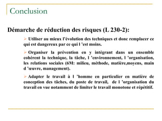 Conclusion
Démarche de réduction des risques (L 230-2):
 Utiliser au mieux l’évolution des techniques et donc remplacer ce
qui est dangereux par ce qui l ’est moins.
 Organiser la prévention en y intégrant dans un ensemble
cohérent la technique, la tâche, l ’environnement, l ’organisation,
les relations sociales (6M: milieu, méthode, matière,moyens, main
d ’œuvre, management).
 Adapter le travail à l ’homme en particulier en matière de
conception des tâches, du poste de travail, de l ’organisation du
travail en vue notamment de limiter le travail monotone et répétitif.
 