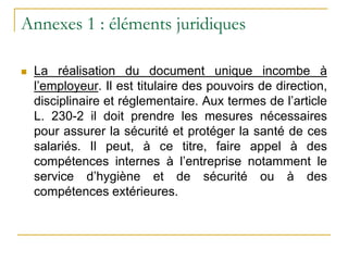 Annexes 1 : éléments juridiques
 La réalisation du document unique incombe à
l’employeur. Il est titulaire des pouvoirs de direction,
disciplinaire et réglementaire. Aux termes de l’article
L. 230-2 il doit prendre les mesures nécessaires
pour assurer la sécurité et protéger la santé de ces
salariés. Il peut, à ce titre, faire appel à des
compétences internes à l’entreprise notamment le
service d’hygiène et de sécurité ou à des
compétences extérieures.
 