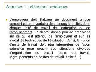 Annexes 1 : éléments juridiques
 L’employeur doit élaborer un document unique
comportant un inventaire des risques identifiés dans
chaque unité de travail de l’entreprise ou de
l’établissement. Le décret donne peu de précisions
sur ce qui est attendu de l’employeur et sur les
modalités techniques de l’évaluation. Ainsi, la notion
d’unité de travail doit être interprétée de façon
extensive pour couvrir des situations diverses
d’organisation du travail (poste de travail,
regroupements de postes de travail, activité…).
 