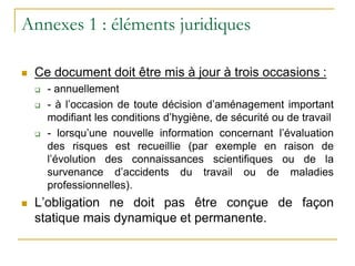 Annexes 1 : éléments juridiques
 Ce document doit être mis à jour à trois occasions :
 - annuellement
 - à l’occasion de toute décision d’aménagement important
modifiant les conditions d’hygiène, de sécurité ou de travail
 - lorsqu’une nouvelle information concernant l’évaluation
des risques est recueillie (par exemple en raison de
l’évolution des connaissances scientifiques ou de la
survenance d’accidents du travail ou de maladies
professionnelles).
 L’obligation ne doit pas être conçue de façon
statique mais dynamique et permanente.
 